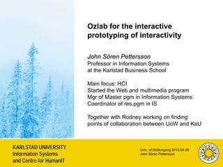 KARLSTAD UNIVERSITY
Information Systems
and Centre for HumanIT
Univ. of Wollongong 2015-04-28
John Sören Pettersson
Sweden
Ozlab for the interactive
prototyping of interactivity
John Sören Pettersson
Professor in Information Systems
at the Karlstad Business School
Main focus: HCI
Started the Web and multimedia program
Mgr of Master pgm in Information Systems
Coordinator of res.pgm in IS
Together with Rodney working on finding
points of collaboration between UoW and KaU
 