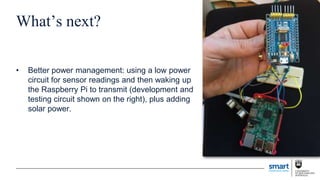 What’s next?
• Better power management: using a low power
circuit for sensor readings and then waking up
the Raspberry Pi to transmit (development and
testing circuit shown on the right), plus adding
solar power.
 