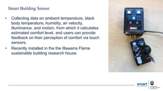 Smart Building Sensor
• Collecting data on ambient temperature, black
body temperature, humidity, air velocity,
illuminance, and motion, from which it calculates
estimated comfort level, and users can provide
feedback on their perception of comfort via touch
sensors.
• Recently installed in the the Illawarra Flame
sustainable building research house.
 