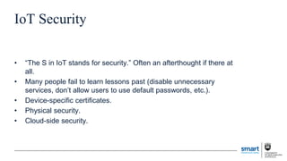 IoT Security
• “The S in IoT stands for security.” Often an afterthought if there at
all.
• Many people fail to learn lessons past (disable unnecessary
services, don’t allow users to use default passwords, etc.).
• Device-specific certificates.
• Physical security.
• Cloud-side security.
 
