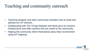 Teaching and community outreach
• Teaching students and other community members how to build and
operate our IoT sensors.
• Collaborating with The Things Network and HereLab.io on sensors
infrastructure and other sensors that are useful to the community.
• Helping the community inform themselves about their environment
using IoT mapping.
 