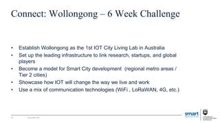 Document title
Connect: Wollongong – 6 Week Challenge
• Establish Wollongong as the 1st IOT City Living Lab in Australia
• Set up the leading infrastructure to link research, startups, and global
players
• Become a model for Smart City development (regional metro areas /
Tier 2 cities)
• Showcase how IOT will change the way we live and work
• Use a mix of communication technologies (WiFi , LoRaWAN, 4G, etc.)
34
 