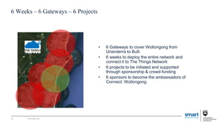 Document title
6 Weeks – 6 Gateways – 6 Projects
• 6 Gateways to cover Wollongong from
Unanderra to Bulli
• 6 weeks to deploy the entire network and
connect it to The Things Network
• 6 projects to be initiated and supported
through sponsorship & crowd-funding
• 6 sponsors to become the ambassadors of
Connect: Wollongong
35
 