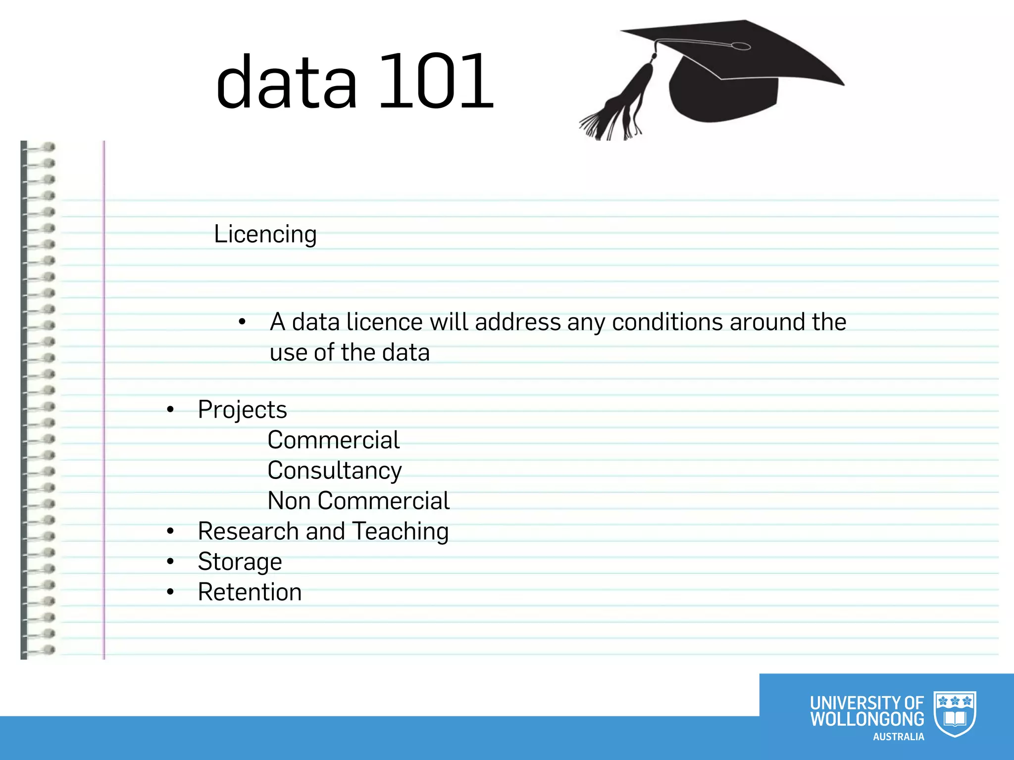data 101
Licencing
• Projects
Commercial
Consultancy
Non Commercial
• Research and Teaching
• Storage
• Retention
• A data licence will address any conditions around the
use of the data
 