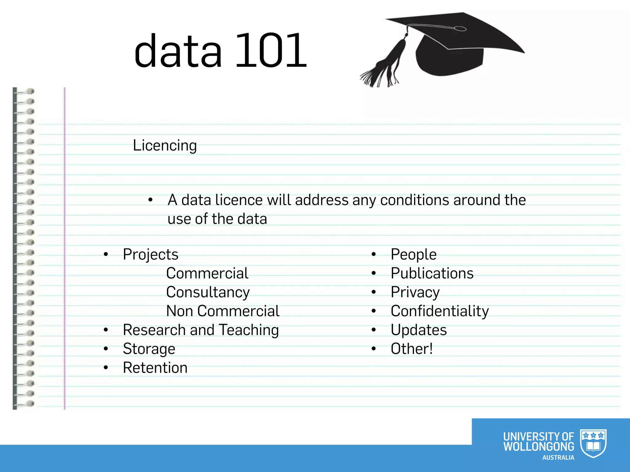 data 101
Licencing
• Projects
Commercial
Consultancy
Non Commercial
• Research and Teaching
• Storage
• Retention
• A data licence will address any conditions around the
use of the data
• People
• Publications
• Privacy
• Confidentiality
• Updates
• Other!
 