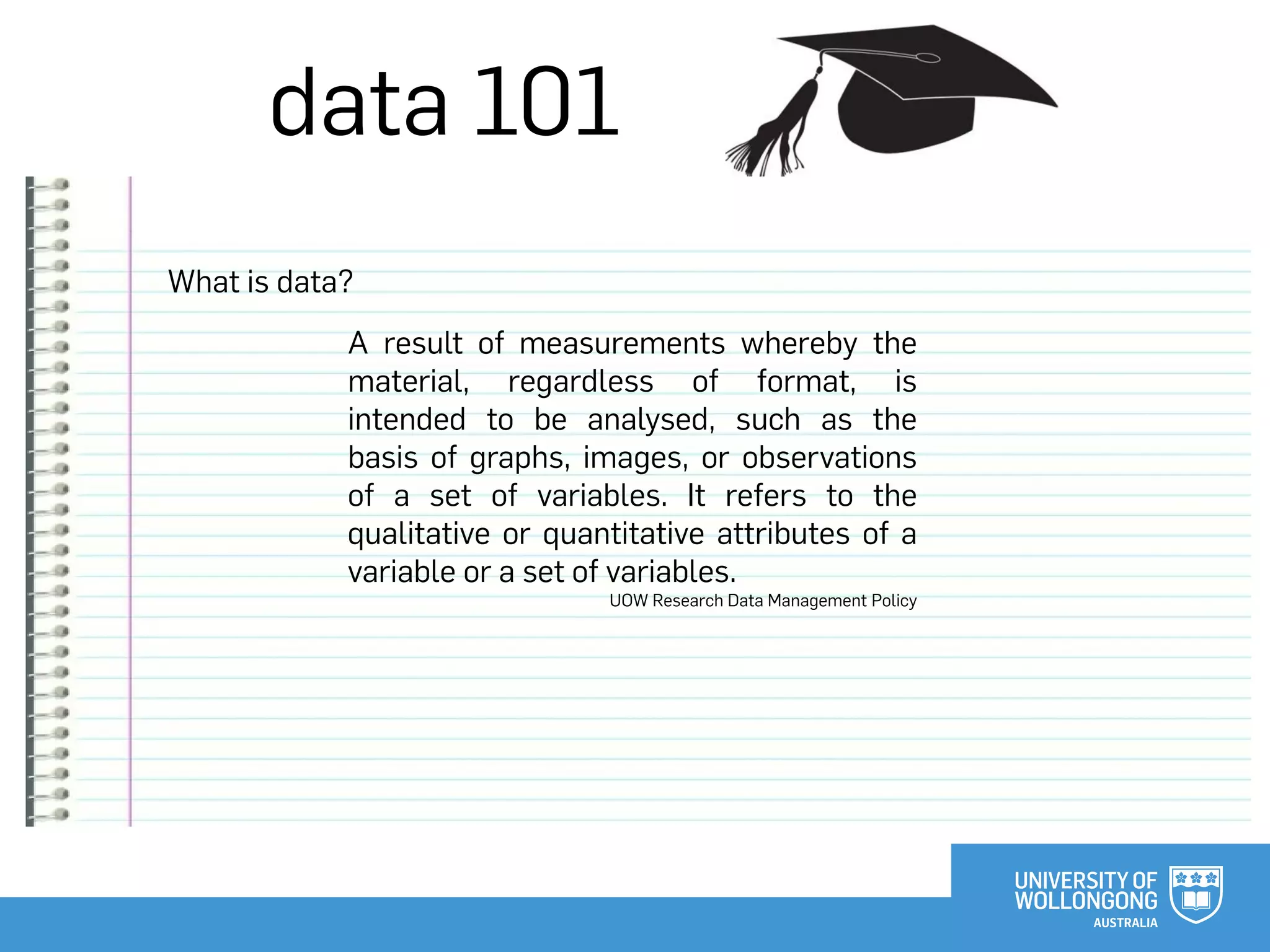 data 101
What is data?
A result of measurements whereby the
material, regardless of format, is
intended to be analysed, such as the
basis of graphs, images, or observations
of a set of variables. It refers to the
qualitative or quantitative attributes of a
variable or a set of variables.
UOW Research Data Management Policy
 