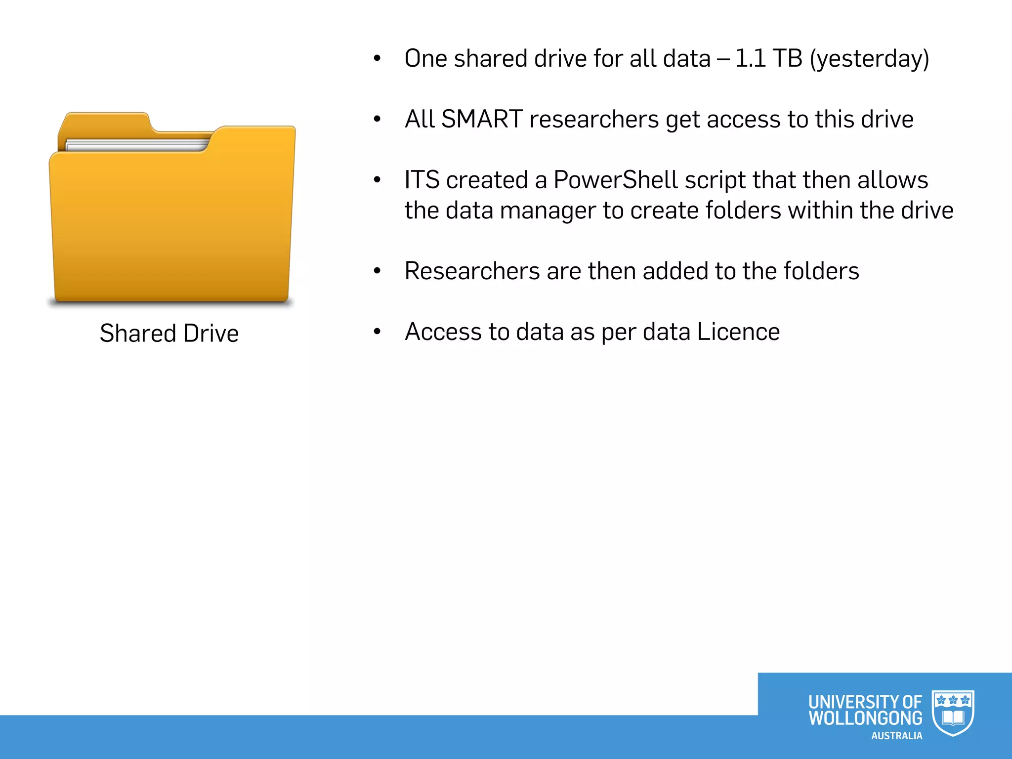 Shared Drive
• One shared drive for all data – 1.1 TB (yesterday)
• All SMART researchers get access to this drive
• ITS created a PowerShell script that then allows
the data manager to create folders within the drive
• Researchers are then added to the folders
• Access to data as per data Licence
 