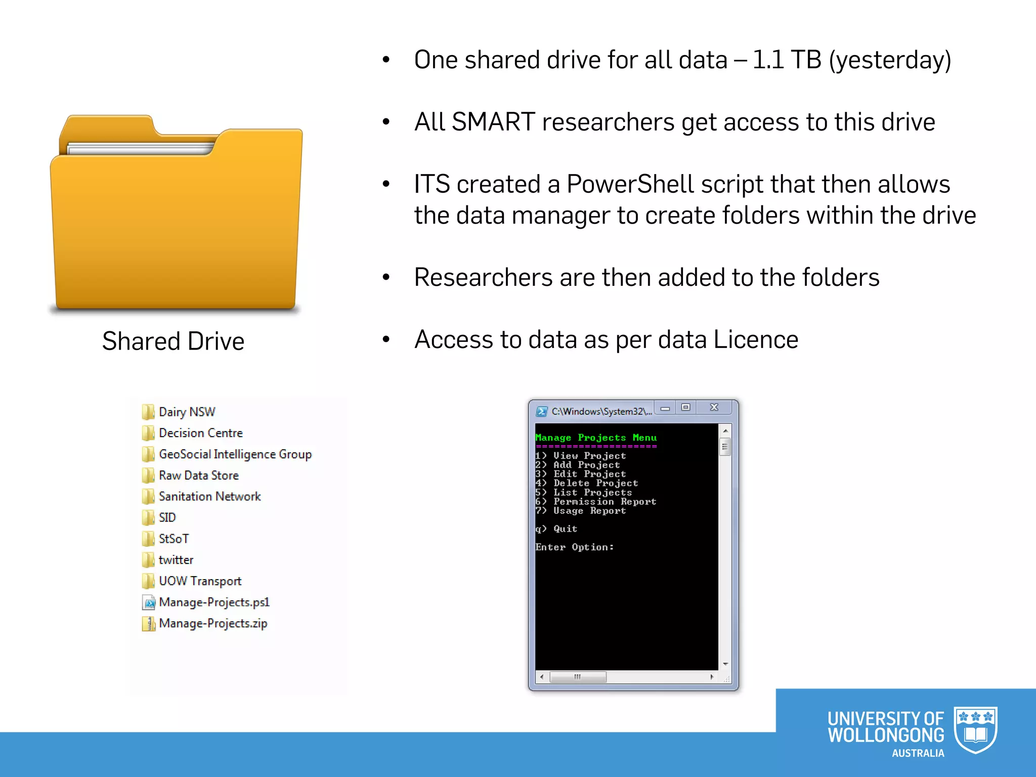 Shared Drive
• One shared drive for all data – 1.1 TB (yesterday)
• All SMART researchers get access to this drive
• ITS created a PowerShell script that then allows
the data manager to create folders within the drive
• Researchers are then added to the folders
• Access to data as per data Licence
 