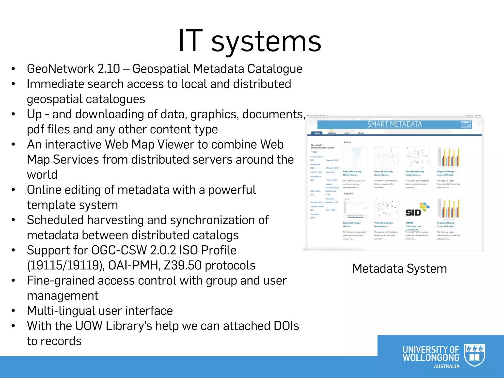 IT systems
Metadata System
• GeoNetwork 2.10 – Geospatial Metadata Catalogue
• Immediate search access to local and distributed
geospatial catalogues
• Up - and downloading of data, graphics, documents,
pdf files and any other content type
• An interactive Web Map Viewer to combine Web
Map Services from distributed servers around the
world
• Online editing of metadata with a powerful
template system
• Scheduled harvesting and synchronization of
metadata between distributed catalogs
• Support for OGC-CSW 2.0.2 ISO Profile
(19115/19119), OAI-PMH, Z39.50 protocols
• Fine-grained access control with group and user
management
• Multi-lingual user interface
• With the UOW Library’s help we can attached DOIs
to records
 