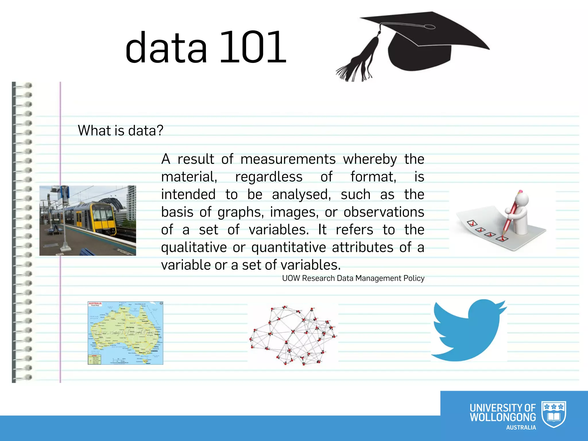 data 101
What is data?
A result of measurements whereby the
material, regardless of format, is
intended to be analysed, such as the
basis of graphs, images, or observations
of a set of variables. It refers to the
qualitative or quantitative attributes of a
variable or a set of variables.
UOW Research Data Management Policy
 