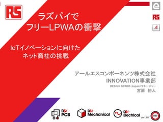 アールエスコンポーネンツ株式会社
INNOVATION事業部
DESIGN SPARK（Japan）マネージャー
宮原 裕人
ラズパイで
フリーLPWAの衝撃
IoTイノベーションに向けた
ネット商社の挑戦
Ver13.0
 