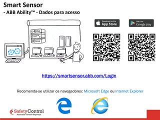 Smart Sensor
- ABB Ability™ - Dados para acesso
Usuário: engenharia@safetycontrol.ind.br
Senha: Engenharia2020
https://smartsensor.abb.com/Login
Recomenda-se utilizar os navegadores: Microsoft Edge ou Internet Explorer
 