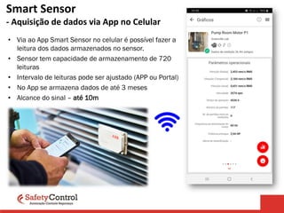 Smart Sensor
- Aquisição de dados via App no Celular
• Via ao App Smart Sensor no celular é possível fazer a
leitura dos dados armazenados no sensor.
• Sensor tem capacidade de armazenamento de 720
leituras
• Intervalo de leituras pode ser ajustado (APP ou Portal)
• No App se armazena dados de até 3 meses
• Alcance do sinal – até 10m
 