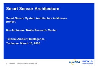 Smart Sensor Architecture
Smart Sensor System Architecture in Mimosa
project
Iiro Jantunen / Nokia Research Center
Tutorial Ambient Intelligence,
Toulouse, March 10, 2006

1

© 2006 Nokia

S mart S ens or Architecture.ppt / 2006-03-10 / IJ

 
