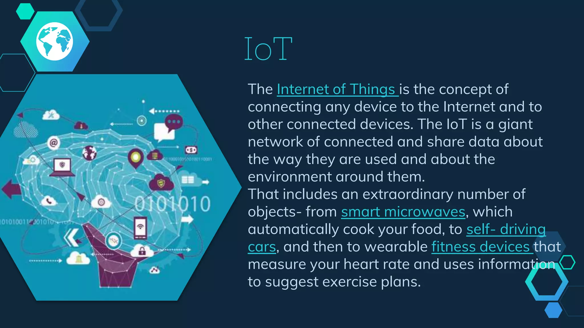 IoT
The Internet of Things is the concept of
connecting any device to the Internet and to
other connected devices. The IoT is a giant
network of connected and share data about
the way they are used and about the
environment around them.
That includes an extraordinary number of
objects- from smart microwaves, which
automatically cook your food, to self- driving
cars, and then to wearable fitness devices that
measure your heart rate and uses information
to suggest exercise plans.
 