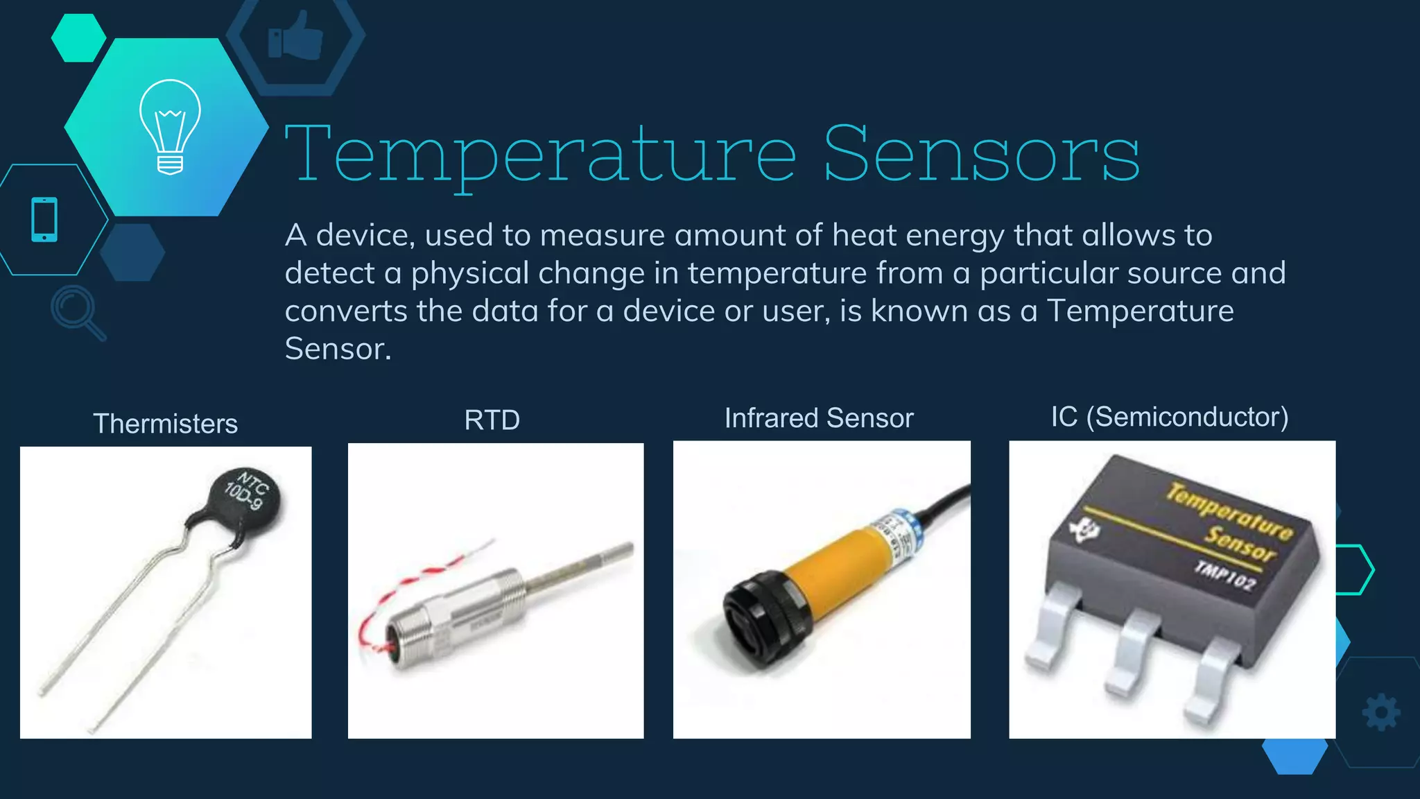 Temperature Sensors
A device, used to measure amount of heat energy that allows to
detect a physical change in temperature from a particular source and
converts the data for a device or user, is known as a Temperature
Sensor.
Thermisters RTD Infrared Sensor IC (Semiconductor)
 