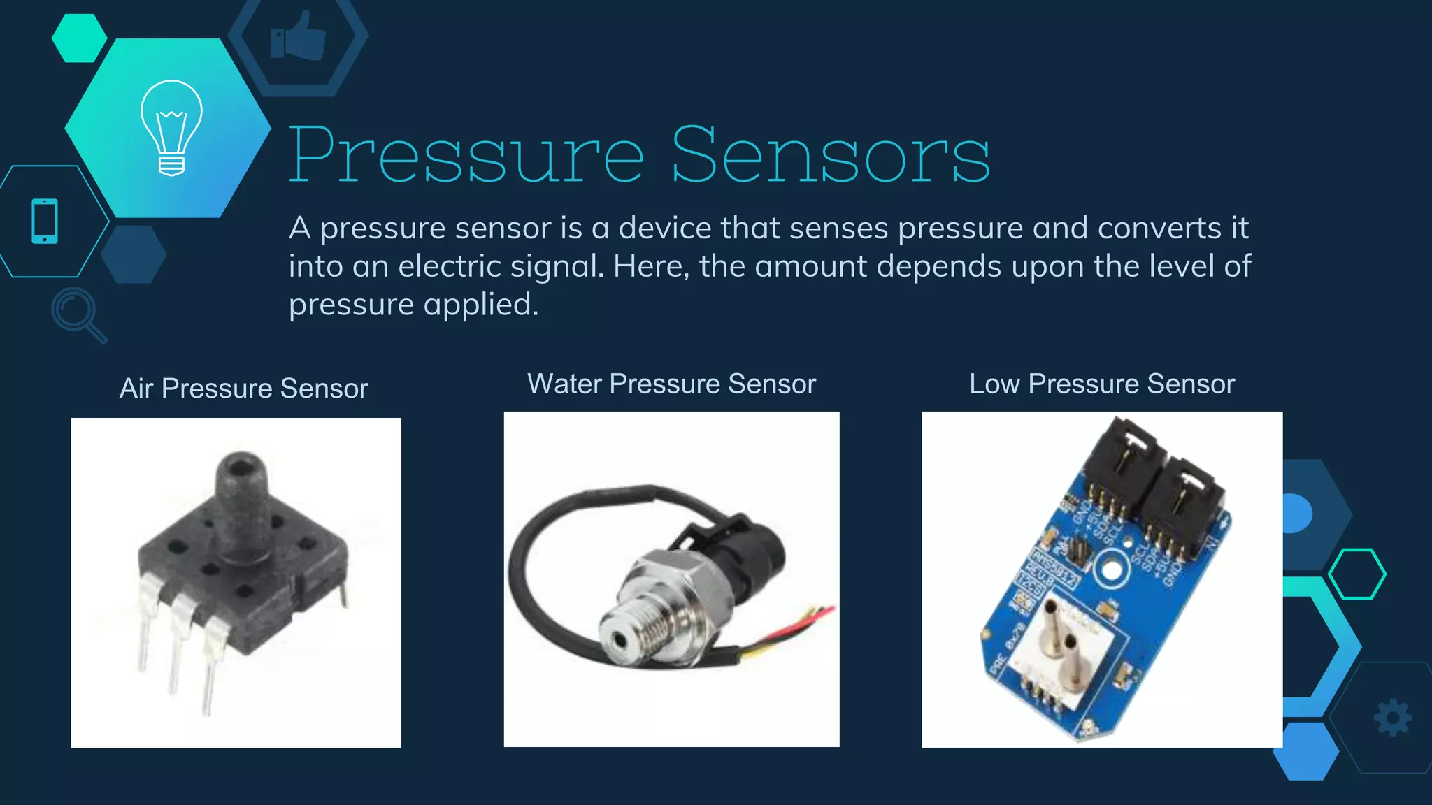 Pressure Sensors
A pressure sensor is a device that senses pressure and converts it
into an electric signal. Here, the amount depends upon the level of
pressure applied.
Air Pressure Sensor Water Pressure Sensor Low Pressure Sensor
 