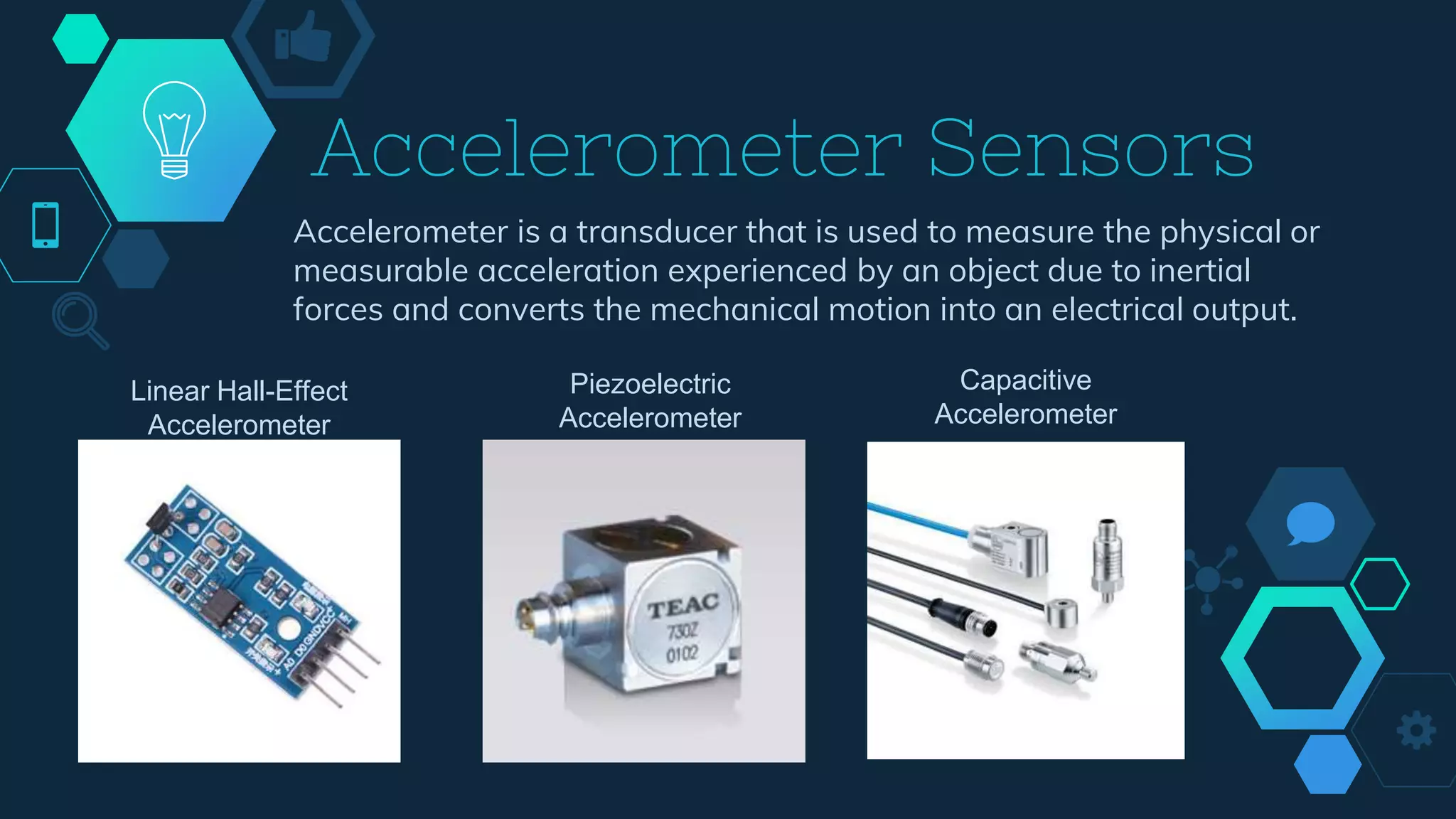 Accelerometer Sensors
Accelerometer is a transducer that is used to measure the physical or
measurable acceleration experienced by an object due to inertial
forces and converts the mechanical motion into an electrical output.
Linear Hall-Effect
Accelerometer
Piezoelectric
Accelerometer
Capacitive
Accelerometer
 
