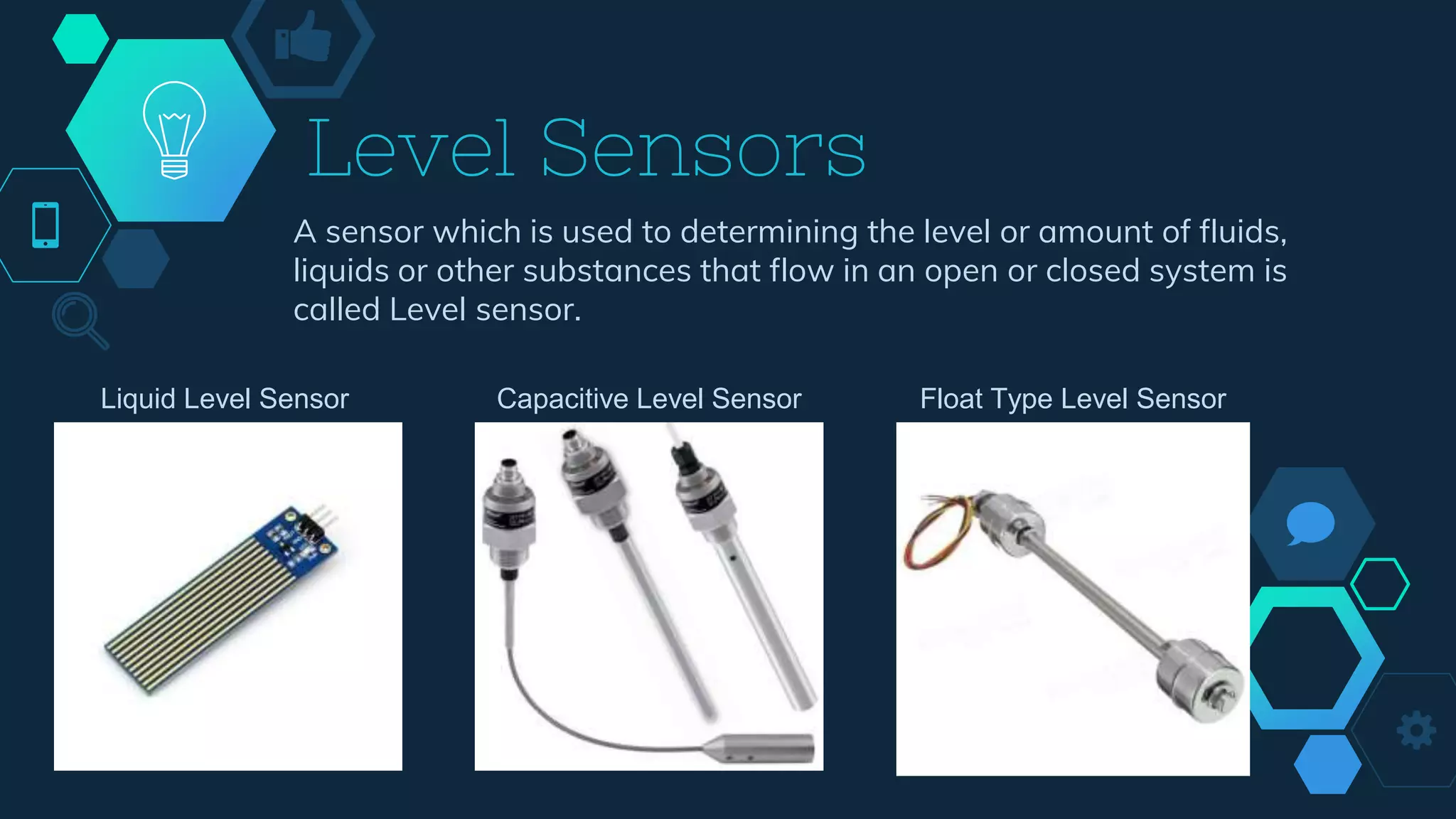 Level Sensors
A sensor which is used to determining the level or amount of fluids,
liquids or other substances that flow in an open or closed system is
called Level sensor.
Liquid Level Sensor Capacitive Level Sensor Float Type Level Sensor
 