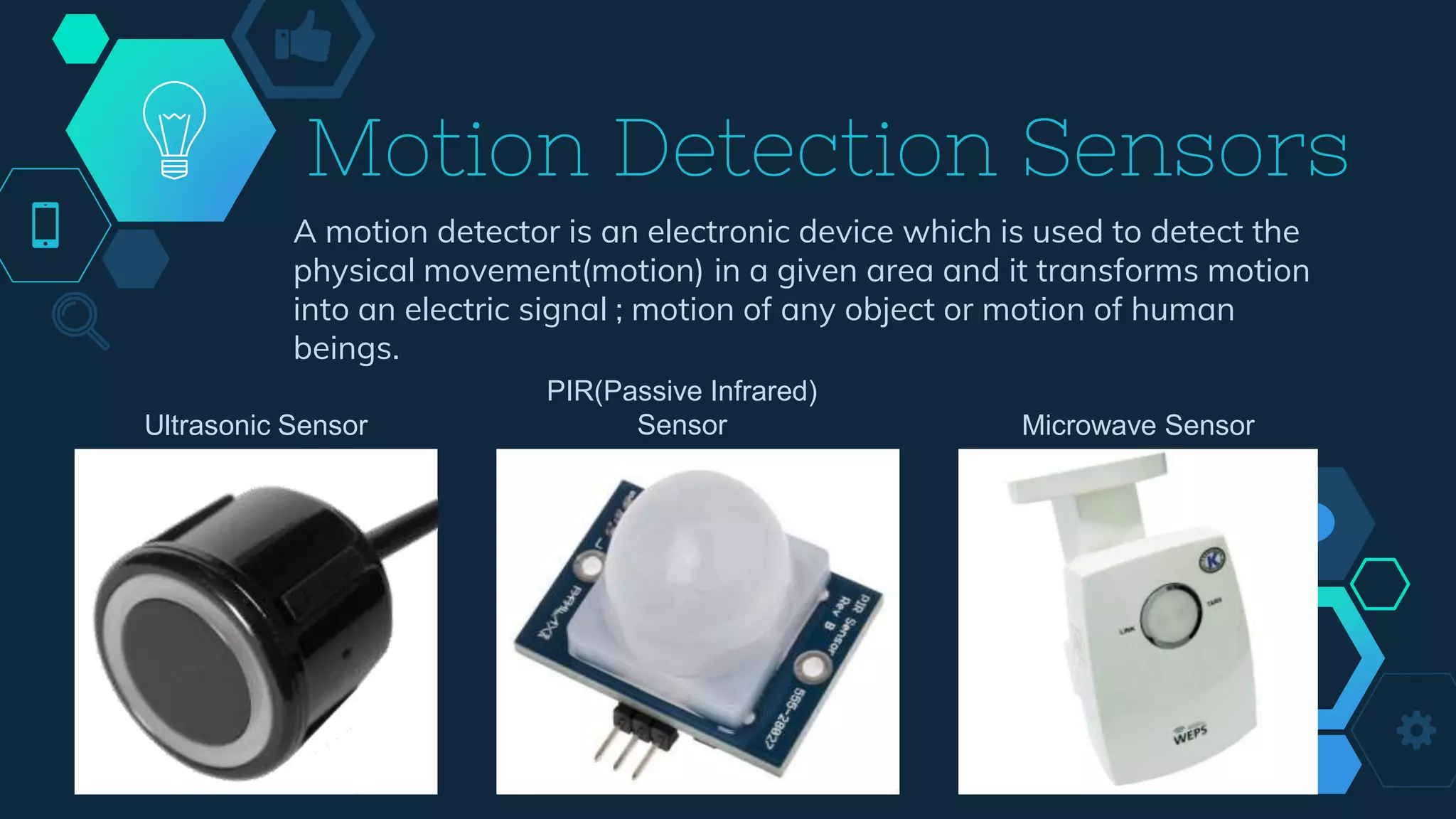 Motion Detection Sensors
A motion detector is an electronic device which is used to detect the
physical movement(motion) in a given area and it transforms motion
into an electric signal ; motion of any object or motion of human
beings.
Ultrasonic Sensor
PIR(Passive Infrared)
Sensor Microwave Sensor
 