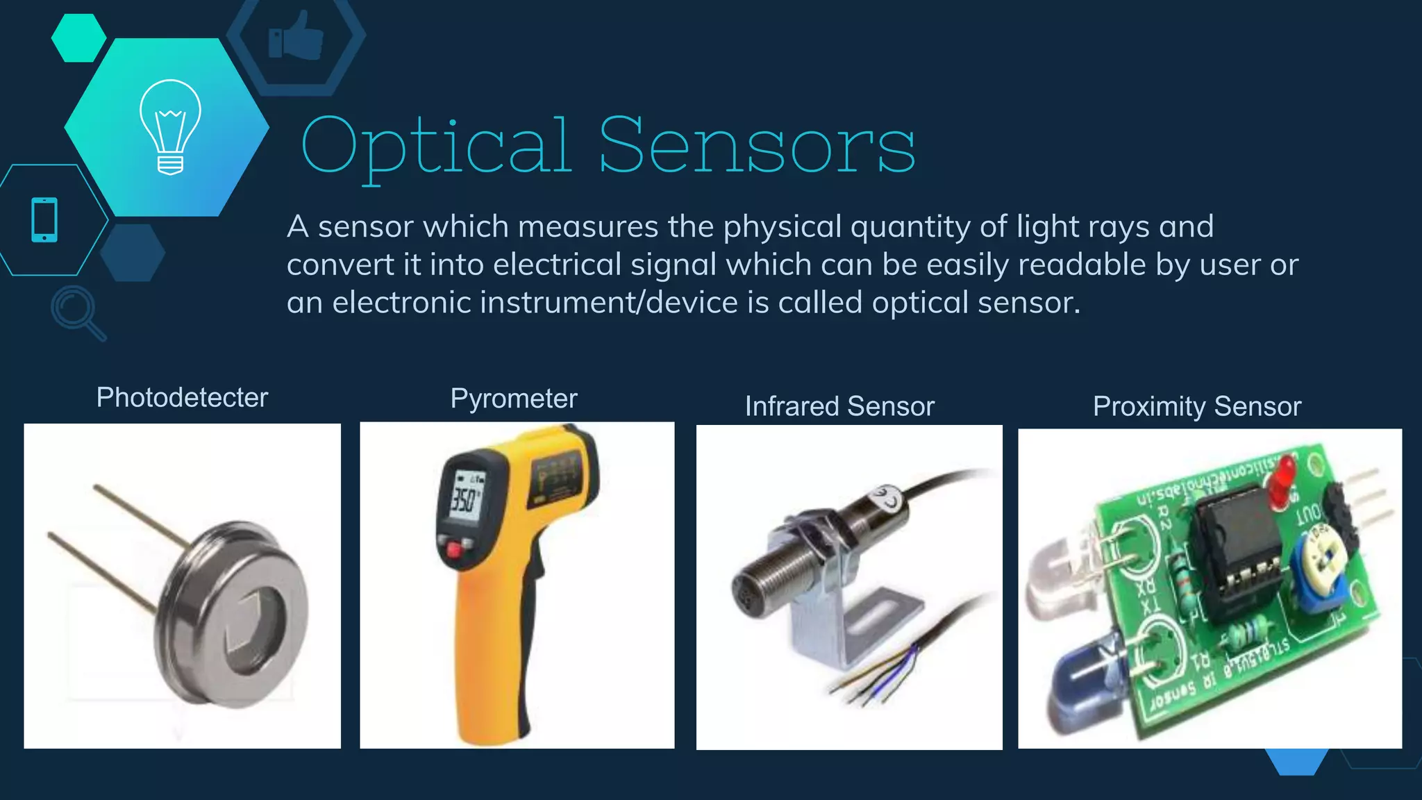 Optical Sensors
A sensor which measures the physical quantity of light rays and
convert it into electrical signal which can be easily readable by user or
an electronic instrument/device is called optical sensor.
Photodetecter Pyrometer Infrared Sensor Proximity Sensor
 