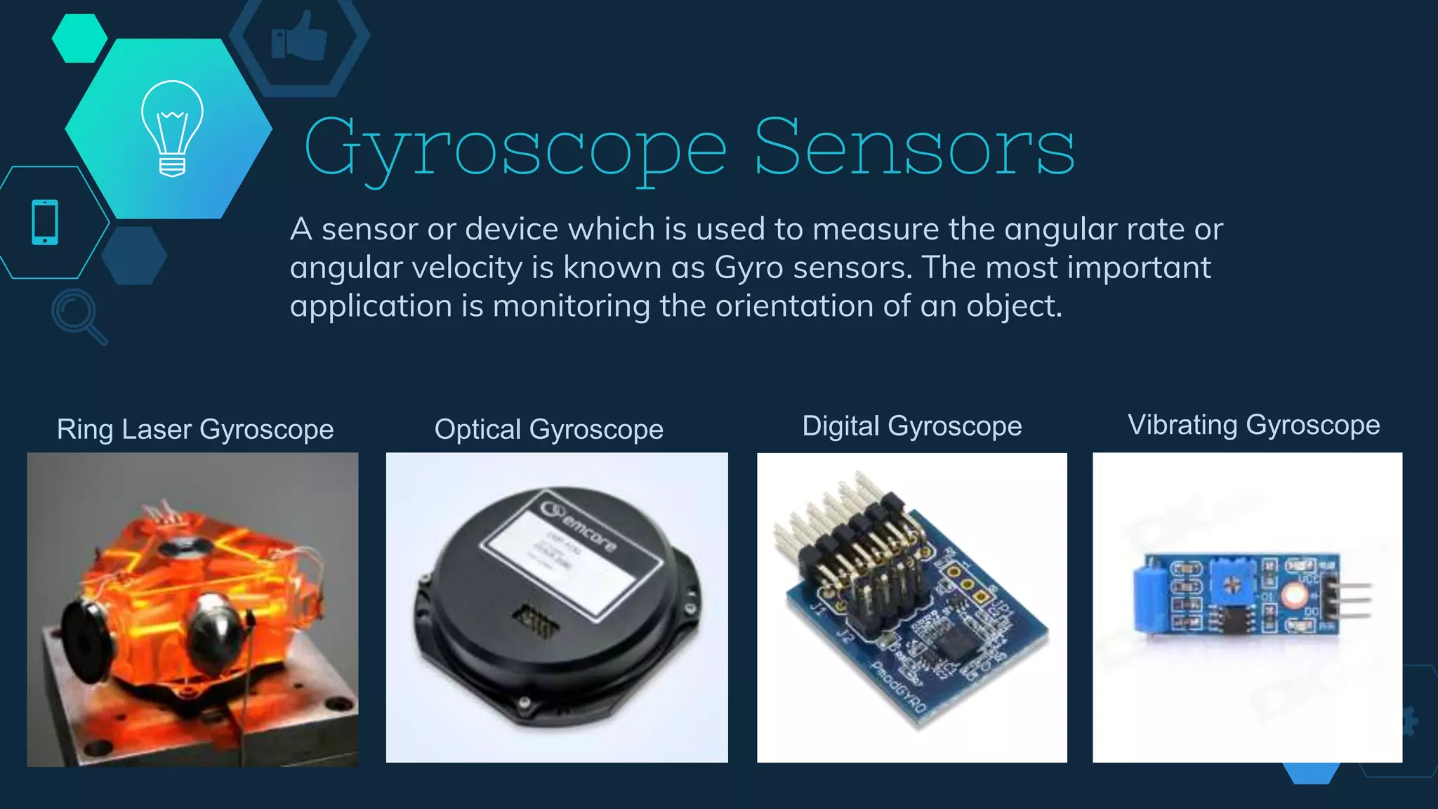 Gyroscope Sensors
A sensor or device which is used to measure the angular rate or
angular velocity is known as Gyro sensors. The most important
application is monitoring the orientation of an object.
Ring Laser Gyroscope Optical Gyroscope Digital Gyroscope Vibrating Gyroscope
 