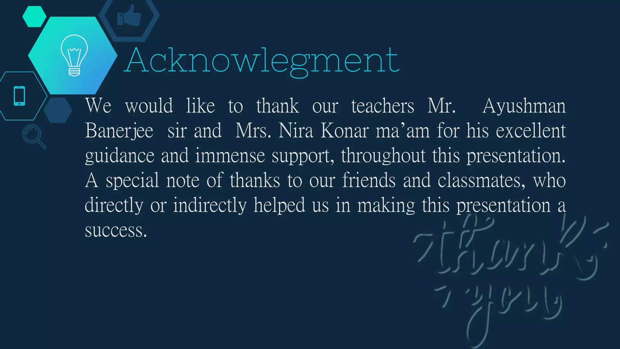 Acknowlegment
We would like to thank our teachers Mr. Ayushman
Banerjee sir and Mrs. Nira Konar ma’am for his excellent
guidance and immense support, throughout this presentation.
A special note of thanks to our friends and classmates, who
directly or indirectly helped us in making this presentation a
success.
 