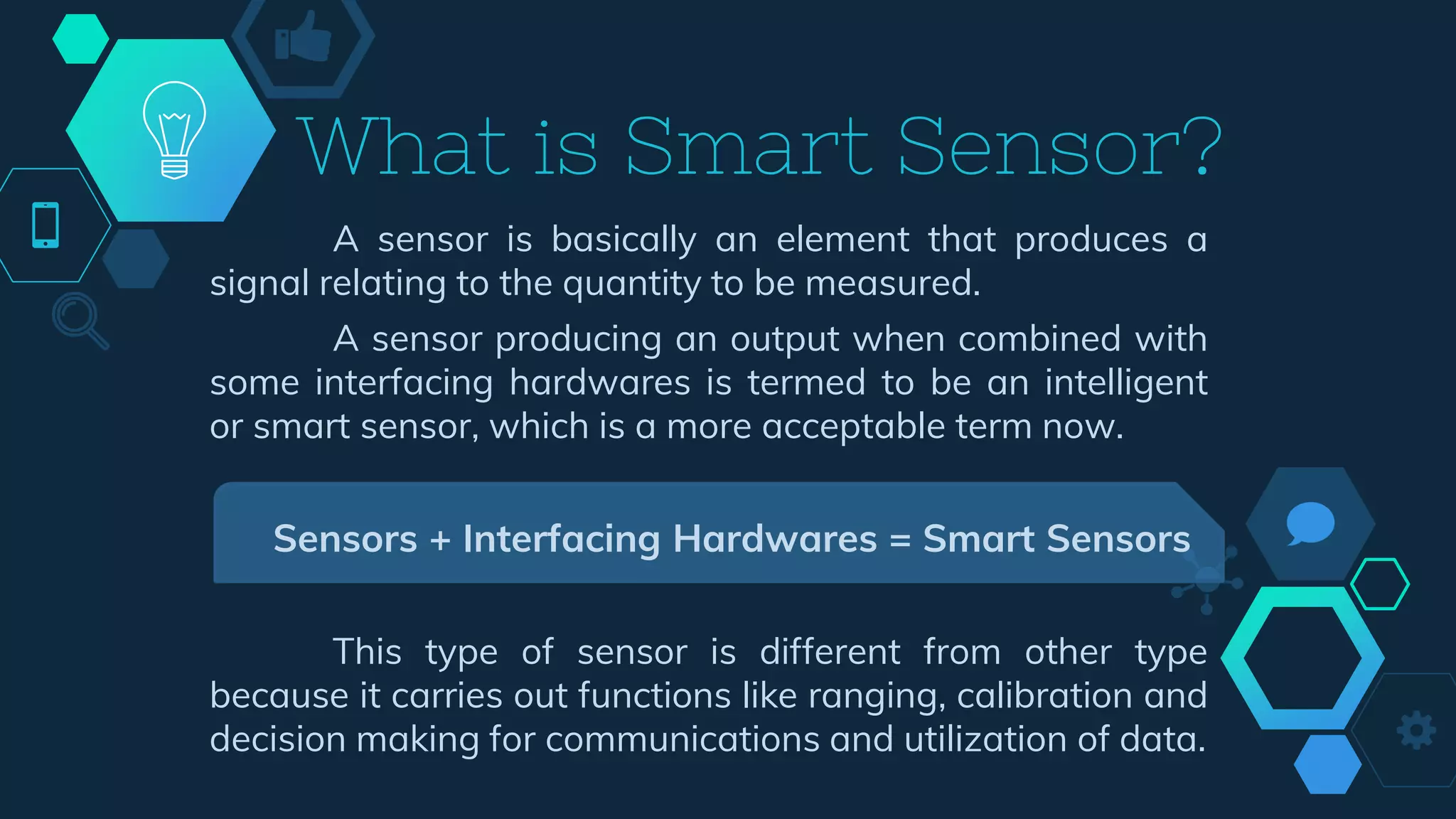 What is Smart Sensor?
A sensor is basically an element that produces a
signal relating to the quantity to be measured.
A sensor producing an output when combined with
some interfacing hardwares is termed to be an intelligent
or smart sensor, which is a more acceptable term now.
Sensors + Interfacing Hardwares = Smart Sensors
This type of sensor is different from other type
because it carries out functions like ranging, calibration and
decision making for communications and utilization of data.
 
