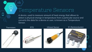 Temperature Sensors
A device, used to measure amount of heat energy that allows to
detect a physical change in temperature from a particular source and
converts the data for a device or user, is known as a Temperature
Sensor.
Thermisters RTD Infrared Sensor IC (Semiconductor)
 