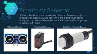 Proximity Sensors
A device that detects the presence or absence of a nearby object, or
properties of that object, and converts it into signal which can be
easily read by user or a simple electronic instrument without getting
in contact with them.
Ultrasonic Sensor PhotoElectric Sensor Capacitive Proximity Sensor
 