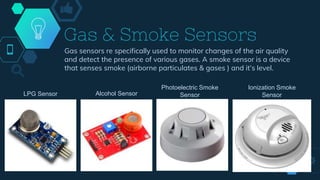 Gas & Smoke Sensors
Gas sensors re specifically used to monitor changes of the air quality
and detect the presence of various gases. A smoke sensor is a device
that senses smoke (airborne particulates & gases ) and it’s level.
LPG Sensor Alcohol Sensor
Photoelectric Smoke
Sensor
Ionization Smoke
Sensor
 