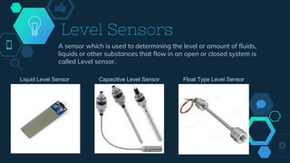 Level Sensors
A sensor which is used to determining the level or amount of fluids,
liquids or other substances that flow in an open or closed system is
called Level sensor.
Liquid Level Sensor Capacitive Level Sensor Float Type Level Sensor
 