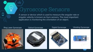 Gyroscope Sensors
A sensor or device which is used to measure the angular rate or
angular velocity is known as Gyro sensors. The most important
application is monitoring the orientation of an object.
Ring Laser Gyroscope Optical Gyroscope Digital Gyroscope Vibrating Gyroscope
 