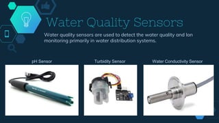Water Quality Sensors
Water quality sensors are used to detect the water quality and Ion
monitoring primarily in water distribution systems.
pH Sensor Turbidity Sensor Water Conductivity Sensor
 