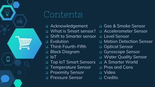 Contents
 Acknowledgement
 What is Smart sensor?
 Shift to Smarter sensor
 Evolution
 Third-Fourth-Fifth
 Block Diagram
 IoT
 Top IoT Smart Sensors
 Temperature Sensor
 Proximity Sensor
 Pressure Sensor
 Gas & Smoke Sensor
 Accelerometer Sensor
 Level Sensor
 Motion Detection Sensor
 Optical Sensor
 Gyroscope Sensor
 Water Quality Sensor
 A Smarter World
 Pros and Cons
 Video
 Credits
 