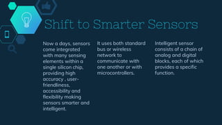 Now a days, sensors
come integrated
with many sensing
elements within a
single silicon chip,
providing high
accuracy , user-
friendliness,
accessibility and
flexibility making
sensors smarter and
intelligent.
It uses both standard
bus or wireless
network to
communicate with
one another or with
microcontrollers.
Intelligent sensor
consists of a chain of
analog and digital
blocks, each of which
provides a specific
function.
Shift to Smarter Sensors
 