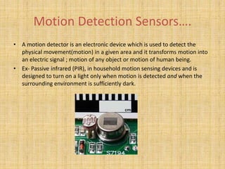 Motion Detection Sensors….
• A motion detector is an electronic device which is used to detect the
physical movement(motion) in a given area and it transforms motion into
an electric signal ; motion of any object or motion of human being.
• Ex- Passive infrared (PIR), in household motion sensing devices and is
designed to turn on a light only when motion is detected and when the
surrounding environment is sufficiently dark.
 