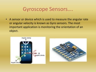 Gyroscope Sensors….
• A sensor or device which is used to measure the angular rate
or angular velocity is known as Gyro sensors. The most
important application is monitoring the orientation of an
object.
 