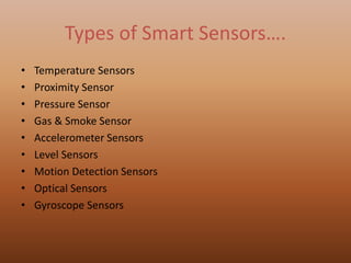 Types of Smart Sensors….
• Temperature Sensors
• Proximity Sensor
• Pressure Sensor
• Gas & Smoke Sensor
• Accelerometer Sensors
• Level Sensors
• Motion Detection Sensors
• Optical Sensors
• Gyroscope Sensors
 