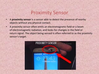 Proximity Sensor
• A proximity sensor is a sensor able to detect the presence of nearby
objects without any physical contact.
• A proximity sensor often emits an electromagnetic field or a beam
of electromagnetic radiation, and looks for changes in the field or
return signal. The object being sensed is often referred to as the proximity
sensor's target.
 