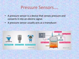 Pressure Sensors….
• A pressure sensor is a device that senses pressure and
converts it into an electric signal.
• A pressure sensor usually acts as a transducer.
 
