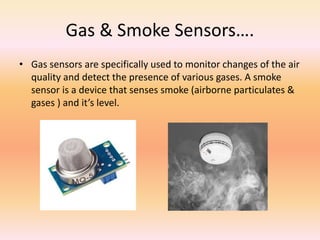Gas & Smoke Sensors….
• Gas sensors are specifically used to monitor changes of the air
quality and detect the presence of various gases. A smoke
sensor is a device that senses smoke (airborne particulates &
gases ) and it’s level.
 