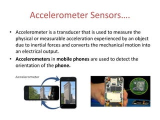 Accelerometer Sensors….
• Accelerometer is a transducer that is used to measure the
physical or measurable acceleration experienced by an object
due to inertial forces and converts the mechanical motion into
an electrical output.
• Accelerometers in mobile phones are used to detect the
orientation of the phone.
 