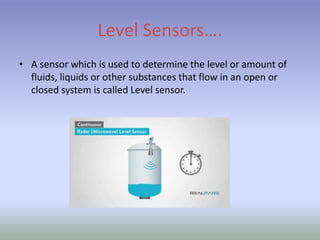 Level Sensors….
• A sensor which is used to determine the level or amount of
fluids, liquids or other substances that flow in an open or
closed system is called Level sensor.
 