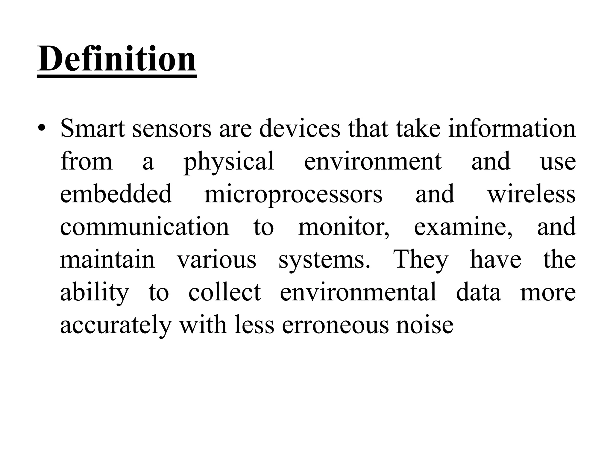 Definition
• Smart sensors are devices that take information
from a physical environment and use
embedded microprocessors and wireless
communication to monitor, examine, and
maintain various systems. They have the
ability to collect environmental data more
accurately with less erroneous noise
 