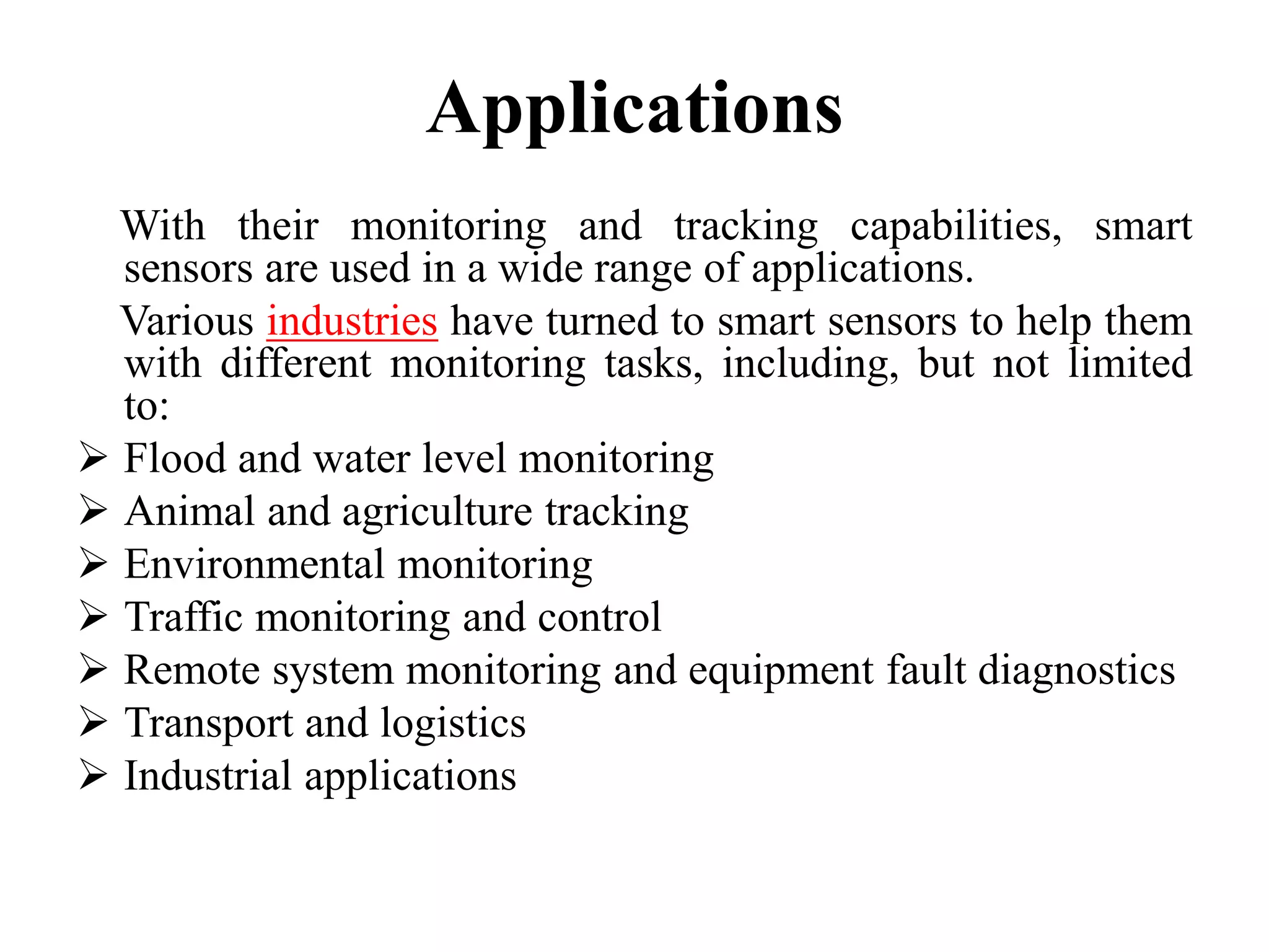 Applications
With their monitoring and tracking capabilities, smart
sensors are used in a wide range of applications.
Various industries have turned to smart sensors to help them
with different monitoring tasks, including, but not limited
to:
 Flood and water level monitoring
 Animal and agriculture tracking
 Environmental monitoring
 Traffic monitoring and control
 Remote system monitoring and equipment fault diagnostics
 Transport and logistics
 Industrial applications
 