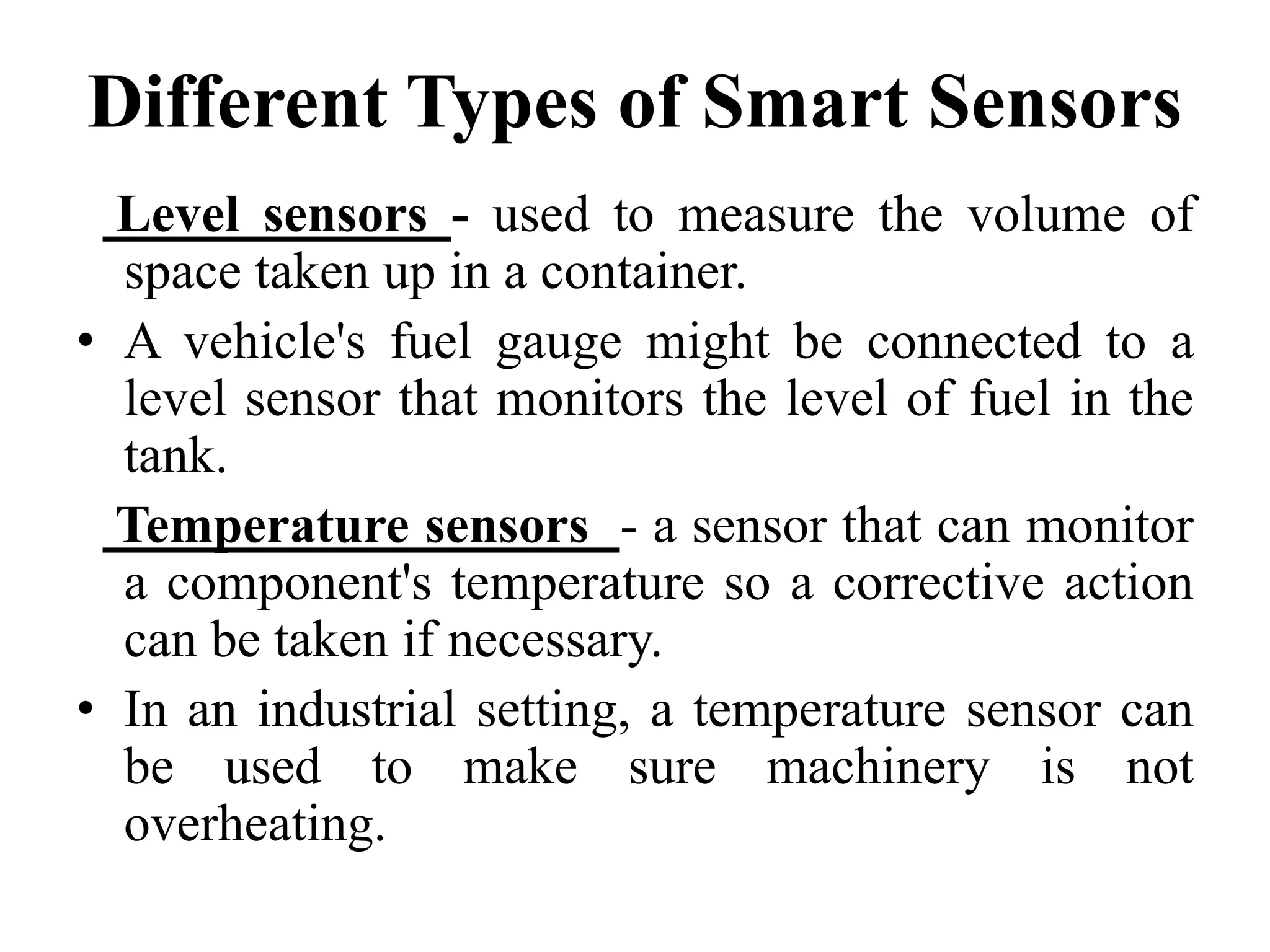 Different Types of Smart Sensors
Level sensors - used to measure the volume of
space taken up in a container.
• A vehicle's fuel gauge might be connected to a
level sensor that monitors the level of fuel in the
tank.
Temperature sensors - a sensor that can monitor
a component's temperature so a corrective action
can be taken if necessary.
• In an industrial setting, a temperature sensor can
be used to make sure machinery is not
overheating.
 