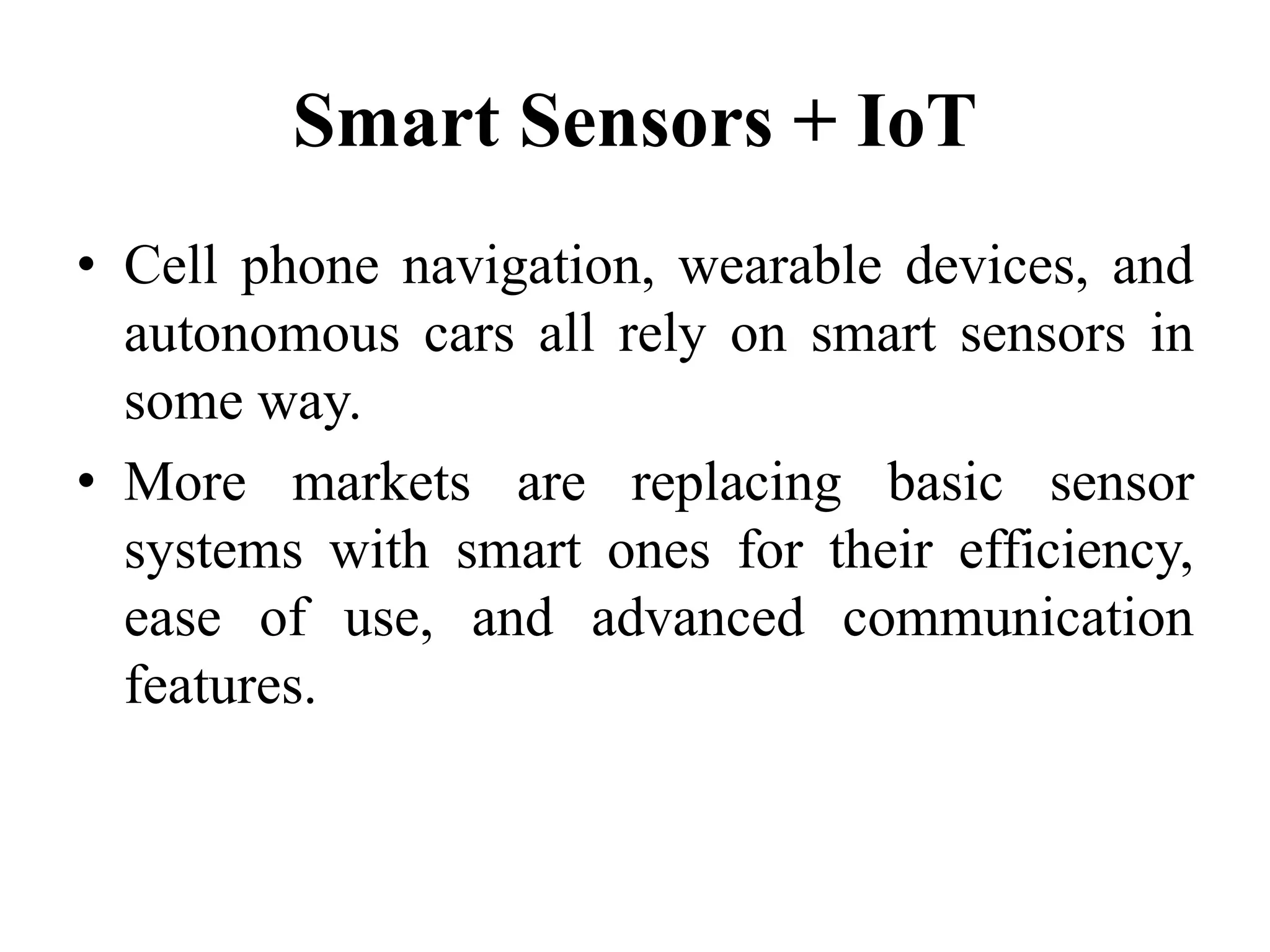 Smart Sensors + IoT
• Cell phone navigation, wearable devices, and
autonomous cars all rely on smart sensors in
some way.
• More markets are replacing basic sensor
systems with smart ones for their efficiency,
ease of use, and advanced communication
features.
 