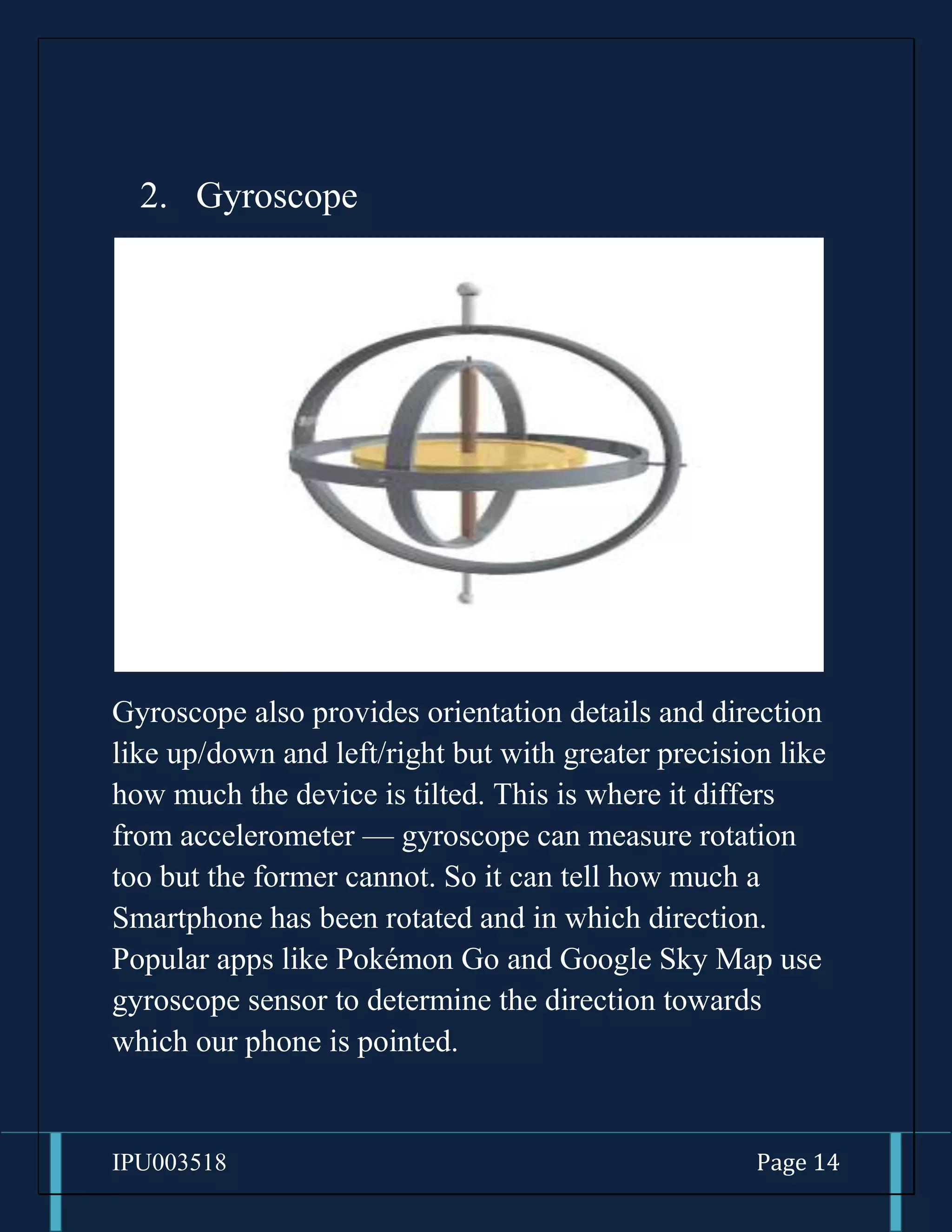 IPU003518 Page 14
2. Gyroscope
Gyroscope also provides orientation details and direction
like up/down and left/right but with greater precision like
how much the device is tilted. This is where it differs
from accelerometer — gyroscope can measure rotation
too but the former cannot. So it can tell how much a
Smartphone has been rotated and in which direction.
Popular apps like Pokémon Go and Google Sky Map use
gyroscope sensor to determine the direction towards
which our phone is pointed.
 
