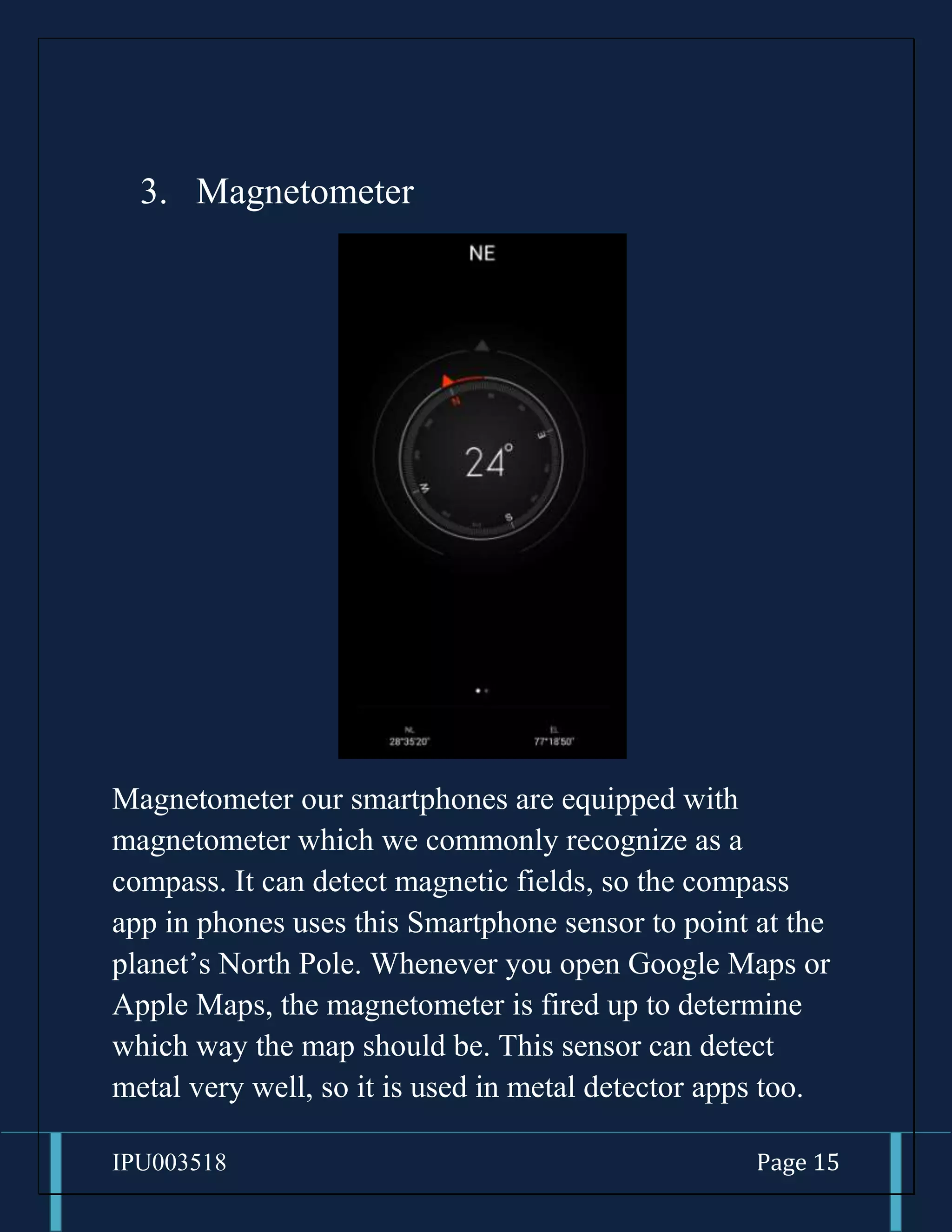 IPU003518 Page 15
3. Magnetometer
Magnetometer our smartphones are equipped with
magnetometer which we commonly recognize as a
compass. It can detect magnetic fields, so the compass
app in phones uses this Smartphone sensor to point at the
planet’s North Pole. Whenever you open Google Maps or
Apple Maps, the magnetometer is fired up to determine
which way the map should be. This sensor can detect
metal very well, so it is used in metal detector apps too.
 